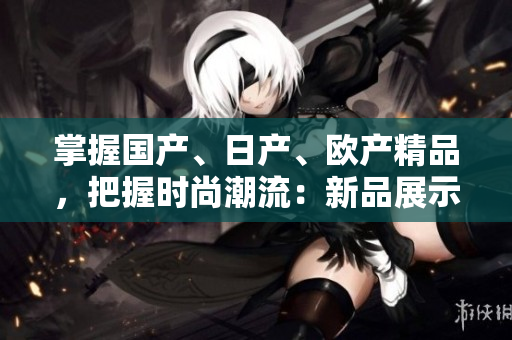 掌握国产、日产、欧产精品，把握时尚潮流：新品展示及使用技巧