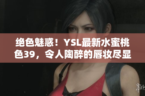绝色魅惑！YSL最新水蜜桃色39，令人陶醉的唇妆尽显优雅风采