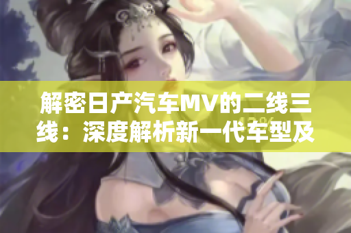 解密日产汽车MV的二线三线：深度解析新一代车型及其市场定位