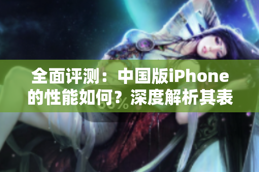 全面评测：中国版iPhone的性能如何？深度解析其表现与竞争力
