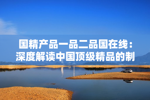国精产品一品二品国在线：深度解读中国顶级精品的制造与传承