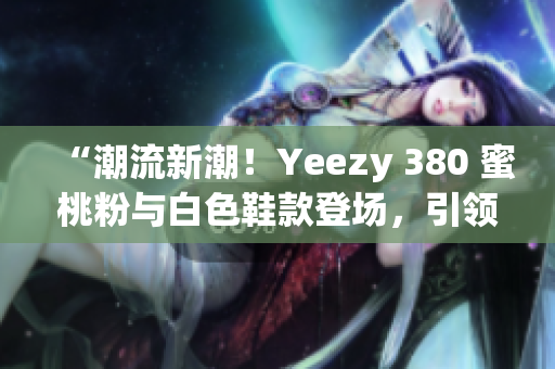 “潮流新潮！Yeezy 380 蜜桃粉与白色鞋款登场，引领时尚风潮！”