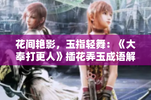 花间艳影，玉指轻舞：《大奉打更人》插花弄玉成语解读