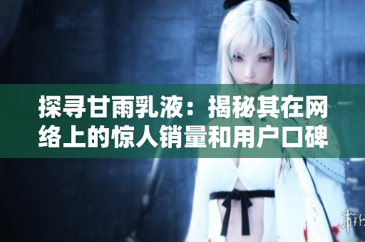 探寻甘雨乳液：揭秘其在网络上的惊人销量和用户口碑，了解其狂飙的背后秘密