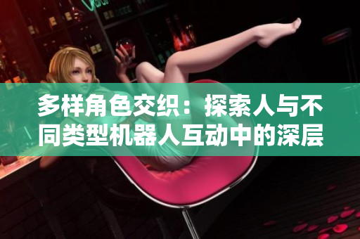 多样角色交织：探索人与不同类型机器人互动中的深层次连接与挑战