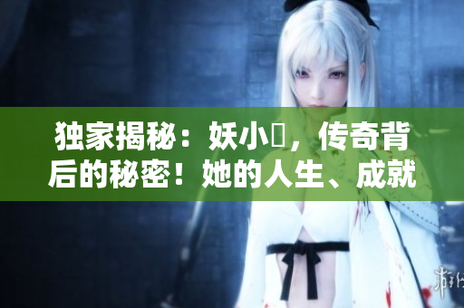 独家揭秘：妖小槡，传奇背后的秘密！她的人生、成就与挑战一览无余！