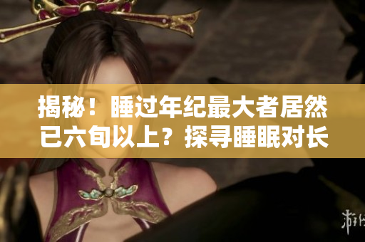 揭秘！睡过年纪最大者居然已六旬以上？探寻睡眠对长寿的神奇影响