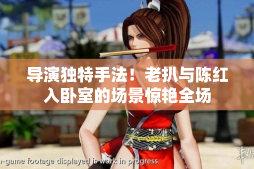导演独特手法！老扒与陈红入卧室的场景惊艳全场