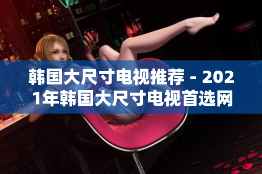 韩国大尺寸电视推荐 - 2021年韩国大尺寸电视首选网站大揭秘