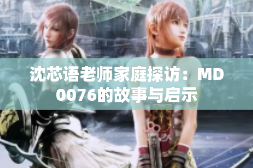 沈芯语老师家庭探访：MD0076的故事与启示