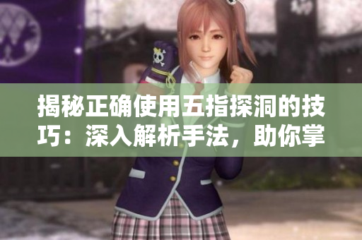 揭秘正确使用五指探洞的技巧：深入解析手法，助你掌握洞穴探险的精髓