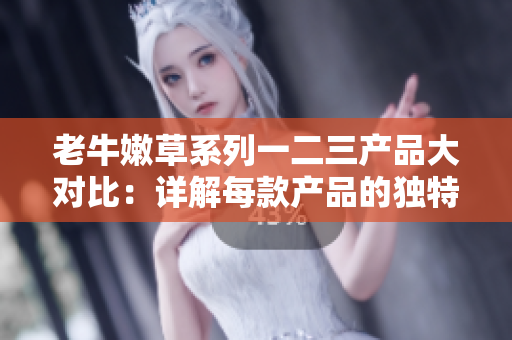 老牛嫩草系列一二三产品大对比：详解每款产品的独特优势与特点