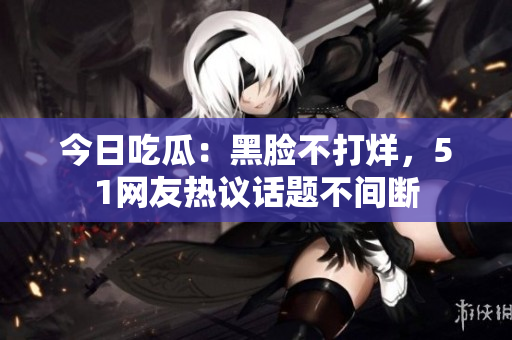 今日吃瓜：黑脸不打烊，51网友热议话题不间断