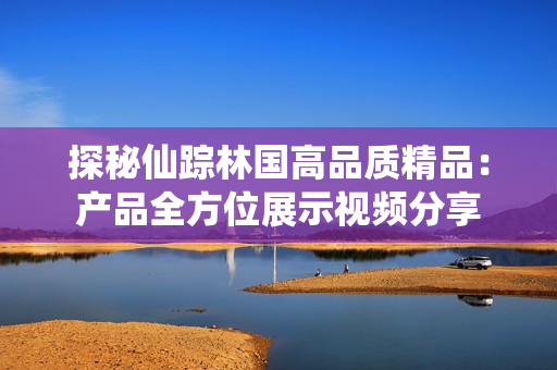 探秘仙踪林国高品质精品：产品全方位展示视频分享