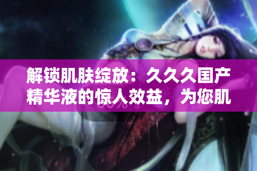 解锁肌肤绽放：久久久国产精华液的惊人效益，为您肌肤带来的惊喜！