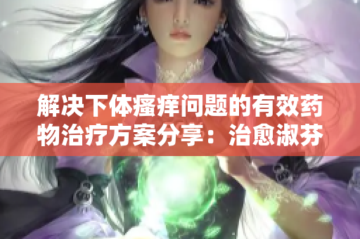 解决下体瘙痒问题的有效药物治疗方案分享：治愈淑芬烦扰的不适症状