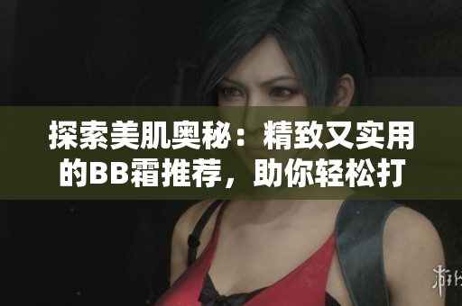 探索美肌奥秘：精致又实用的BB霜推荐，助你轻松打造自然完美妆容