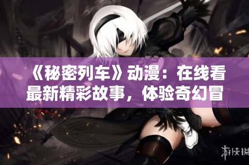 《秘密列车》动漫：在线看最新精彩故事，体验奇幻冒险旅程