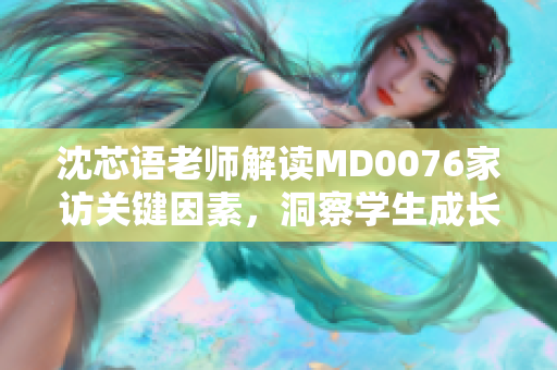 沈芯语老师解读MD0076家访关键因素，洞察学生成长心理