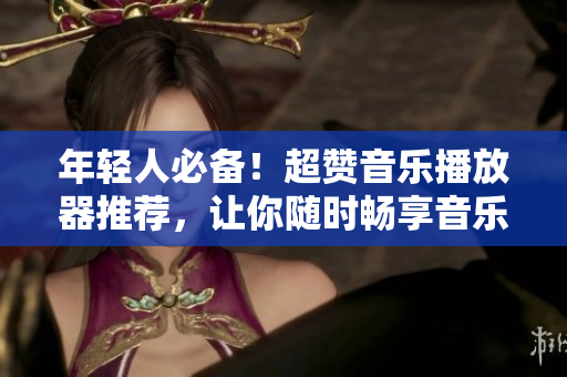 年轻人必备！超赞音乐播放器推荐，让你随时畅享音乐海洋