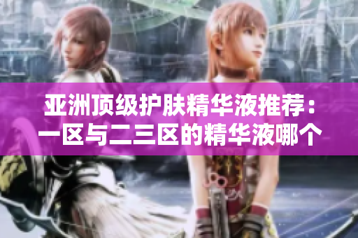 亚洲顶级护肤精华液推荐：一区与二三区的精华液哪个更胜一筹？