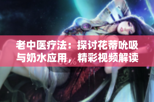 老中医疗法：探讨花蒂吮吸与奶水应用，精彩视频解读