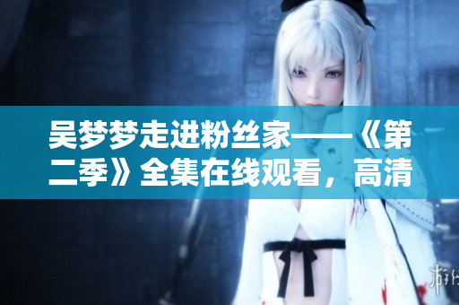 吴梦梦走进粉丝家——《第二季》全集在线观看，高清享受来自新华网