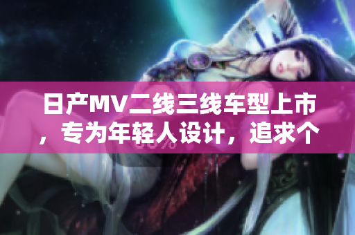日产MV二线三线车型上市，专为年轻人设计，追求个性与动感