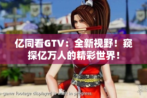 亿同看GTV：全新视野！窥探亿万人的精彩世界！