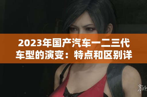 2023年国产汽车一二三代车型的演变：特点和区别详解