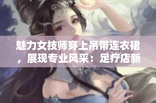魅力女技师穿上吊带连衣裙，展现专业风采：足疗店新潮工作服亮相