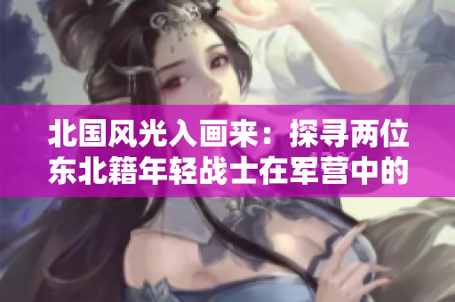 北国风光入画来：探寻两位东北籍年轻战士在军营中的生活