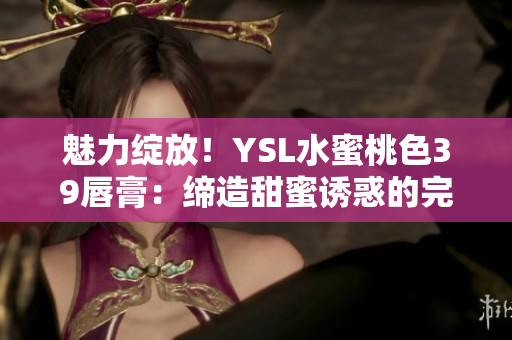 魅力绽放！YSL水蜜桃色39唇膏：缔造甜蜜诱惑的完美色彩