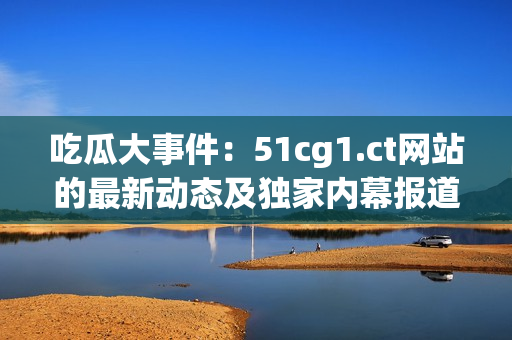 吃瓜大事件：51cg1.ct网站的最新动态及独家内幕报道