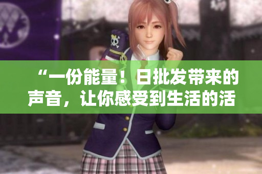 “一份能量！日批发带来的声音，让你感受到生活的活力！”