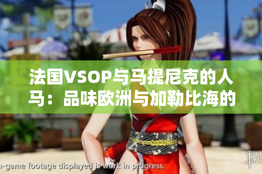 法国VSOP与马提尼克的人马：品味欧洲与加勒比海的美酒之旅