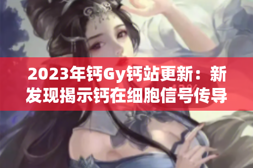 2023年钙Gy钙站更新：新发现揭示钙在细胞信号传导中的关键作用