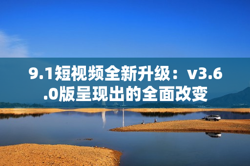 9.1短视频全新升级：v3.6.0版呈现出的全面改变