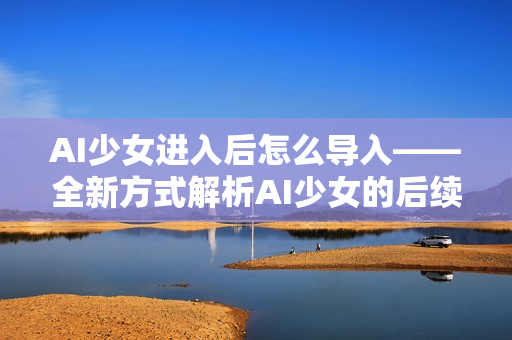 AI少女进入后怎么导入——全新方式解析AI少女的后续发展