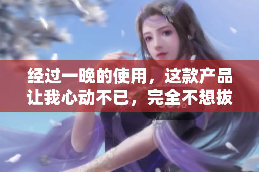 经过一晚的使用，这款产品让我心动不已，完全不想拔出来！