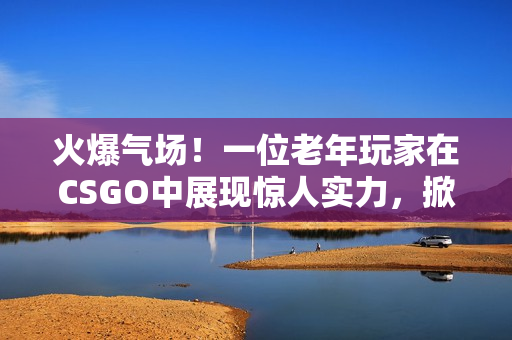 火爆气场！一位老年玩家在CSGO中展现惊人实力，掀起热议