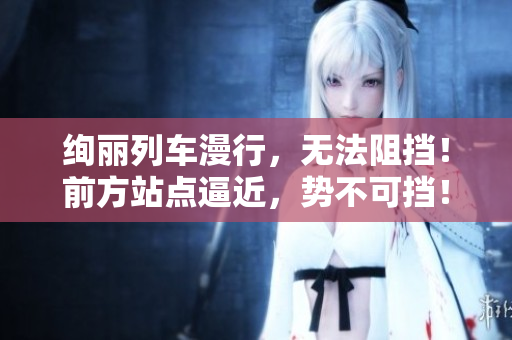 绚丽列车漫行，无法阻挡！前方站点逼近，势不可挡！