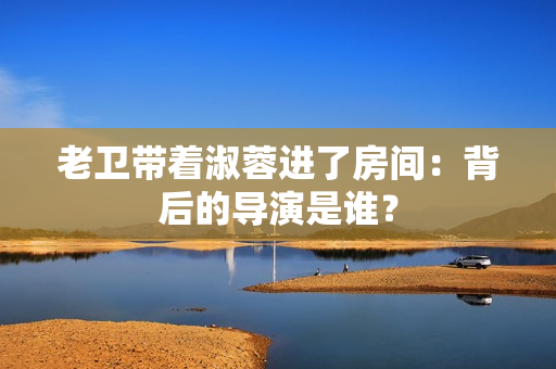 老卫带着淑蓉进了房间：背后的导演是谁？