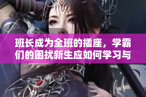班长成为全班的插座，学霸们的困扰新生应如何学习与班长合作