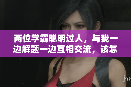 两位学霸聪明过人，与我一边解题一边互相交流，该怎么应对？