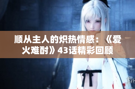 顺从主人的炽热情感：《爱火难酎》43话精彩回顾