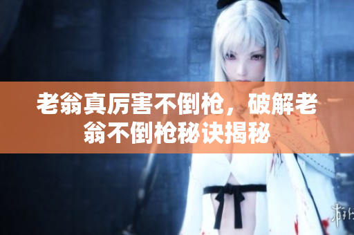 老翁真厉害不倒枪，破解老翁不倒枪秘诀揭秘