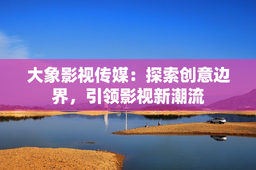 大象影视传媒：探索创意边界，引领影视新潮流
