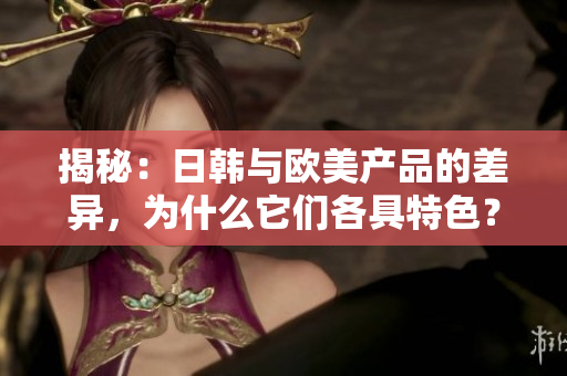 揭秘：日韩与欧美产品的差异，为什么它们各具特色？