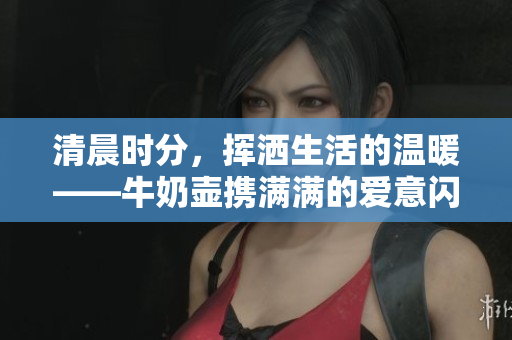 清晨时分，挥洒生活的温暖——牛奶壶携满满的爱意闪亮登场
